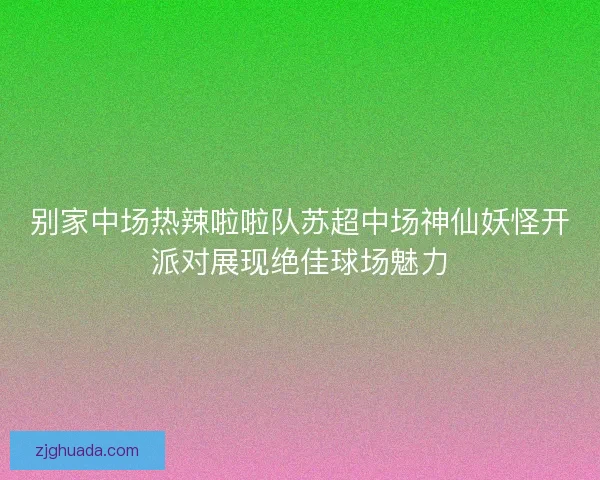 别家中场热辣啦啦队苏超中场神仙妖怪开派对展现绝佳球场魅力