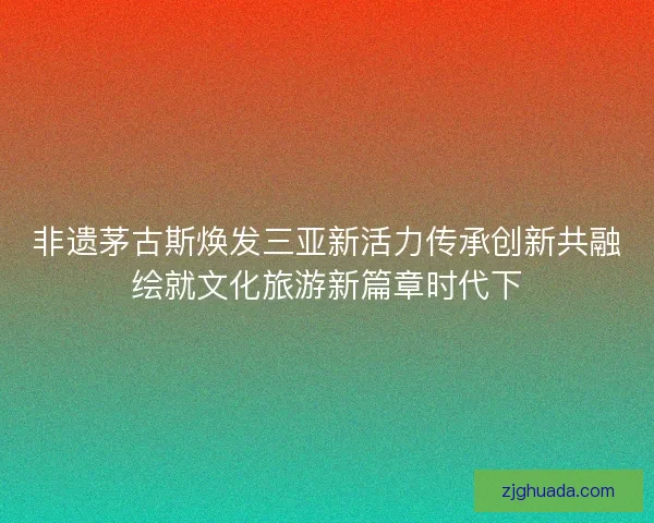 非遗茅古斯焕发三亚新活力传承创新共融绘就文化旅游新篇章时代下