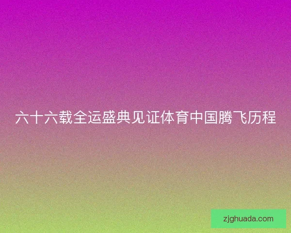 六十六载全运盛典见证体育中国腾飞历程 六十六载全运盛典见证体育中国腾飞历程
