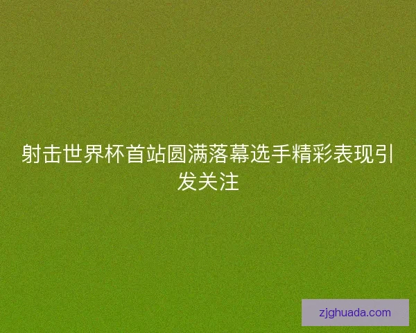 射击世界杯首站圆满落幕选手精彩表现引发关注 射击世界杯首站圆满落幕选手精彩表现引发关注