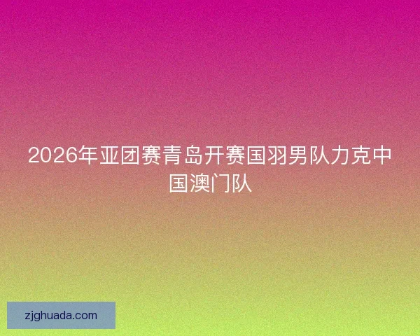 2026年亚团赛青岛开赛国羽男队力克中国澳门队 2026年亚团赛青岛开赛国羽男队力克中国澳门队