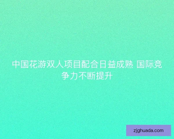 中国花游双人项目配合日益成熟 国际竞争力不断提升 中国花游双人项目配合日益成熟 国际竞争力不断提升