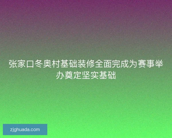 张家口冬奥村基础装修全面完成为赛事举办奠定坚实基础