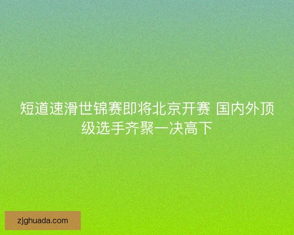 短道速滑世锦赛即将北京开赛 国内外顶级选手齐聚一决高下