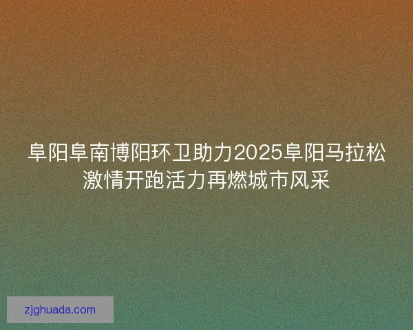 阜阳阜南博阳环卫助力2025阜阳马拉松激情开跑活力再燃城市风采
