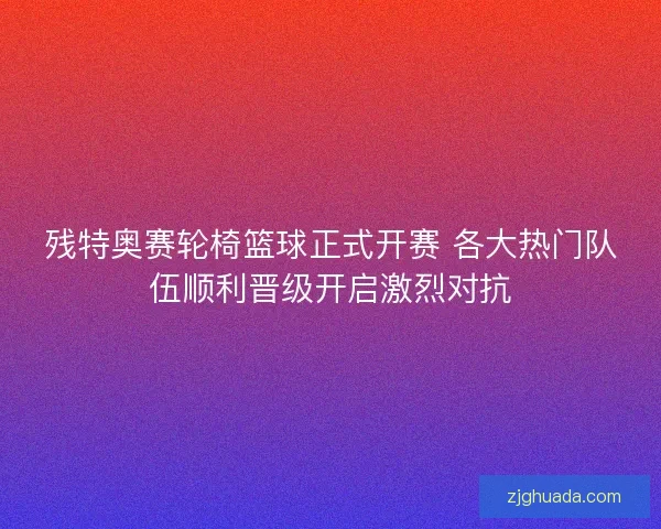 残特奥赛轮椅篮球正式开赛 各大热门队伍顺利晋级开启激烈对抗