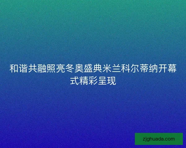 和谐共融照亮冬奥盛典米兰科尔蒂纳开幕式精彩呈现 和谐共融照亮冬奥盛典米兰科尔蒂纳开幕式精彩呈现
