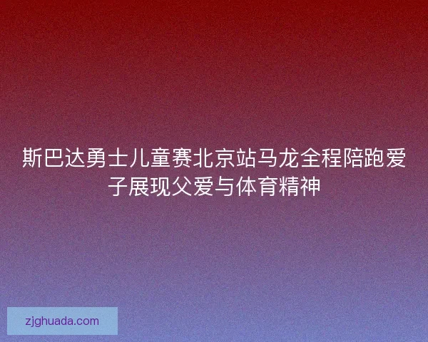 斯巴达勇士儿童赛北京站马龙全程陪跑爱子展现父爱与体育精神 斯巴达勇士儿童赛北京站马龙全程陪跑爱子展现父爱与体育精神
