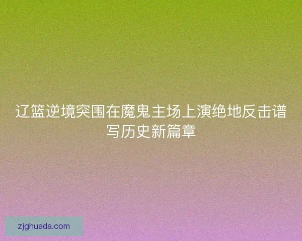 辽篮逆境突围在魔鬼主场上演绝地反击谱写历史新篇章 辽篮逆境突围在魔鬼主场上演绝地反击谱写历史新篇章