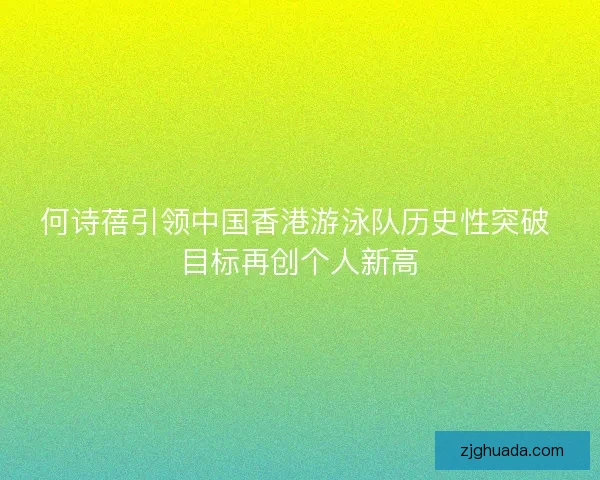 何诗蓓引领中国香港游泳队历史性突破 目标再创个人新高 何诗蓓引领中国香港游泳队历史性突破 目标再创个人新高