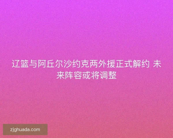 辽篮与阿丘尔沙约克两外援正式解约 未来阵容或将调整