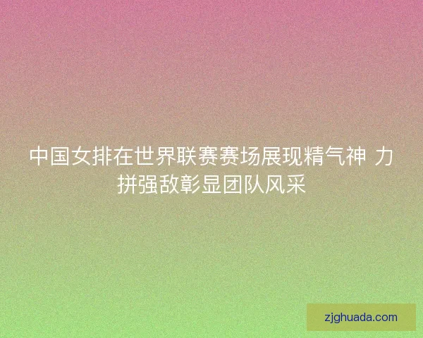 中国女排在世界联赛赛场展现精气神 力拼强敌彰显团队风采 中国女排在世界联赛赛场展现精气神 力拼强敌彰显团队风采