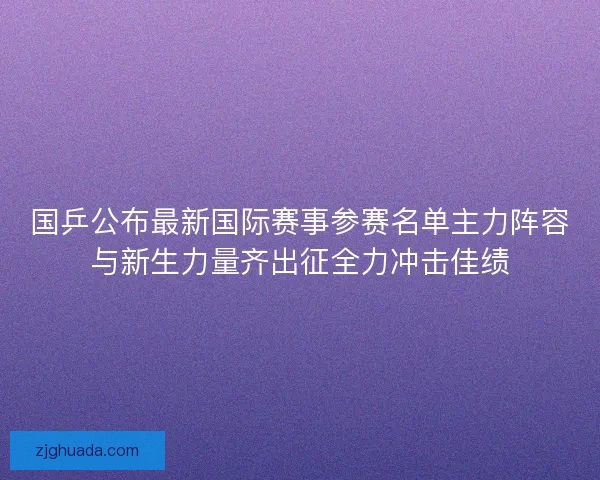 国乒公布最新国际赛事参赛名单主力阵容与新生力量齐出征全力冲击佳绩 国乒公布最新国际赛事参赛名单主力阵容与新生力量齐出征全力冲击佳绩