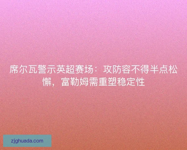 席尔瓦警示英超赛场：攻防容不得半点松懈，富勒姆需重塑稳定性