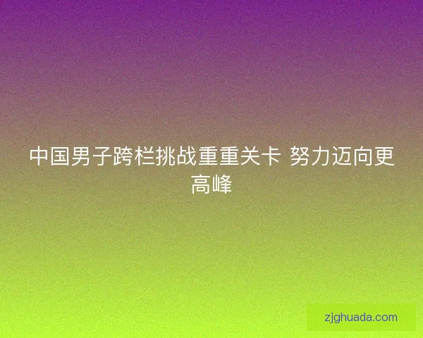 中国男子跨栏挑战重重关卡 努力迈向更高峰 中国男子跨栏挑战重重关卡 努力迈向更高峰